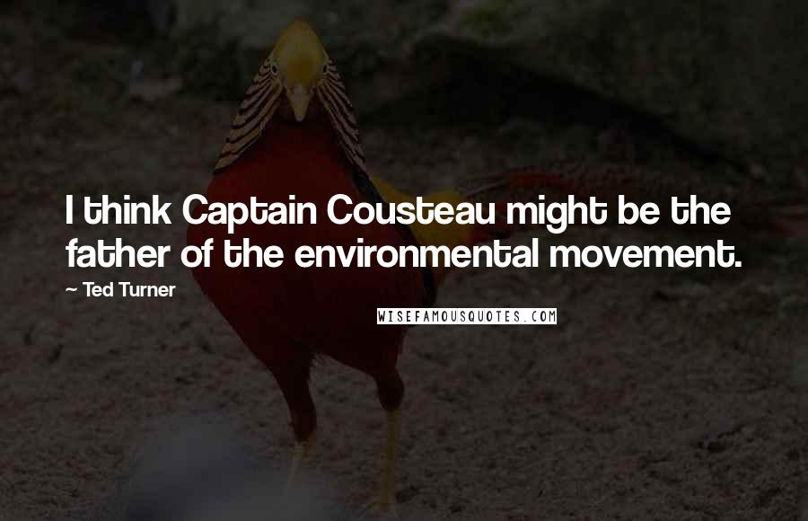 Ted Turner Quotes: I think Captain Cousteau might be the father of the environmental movement.