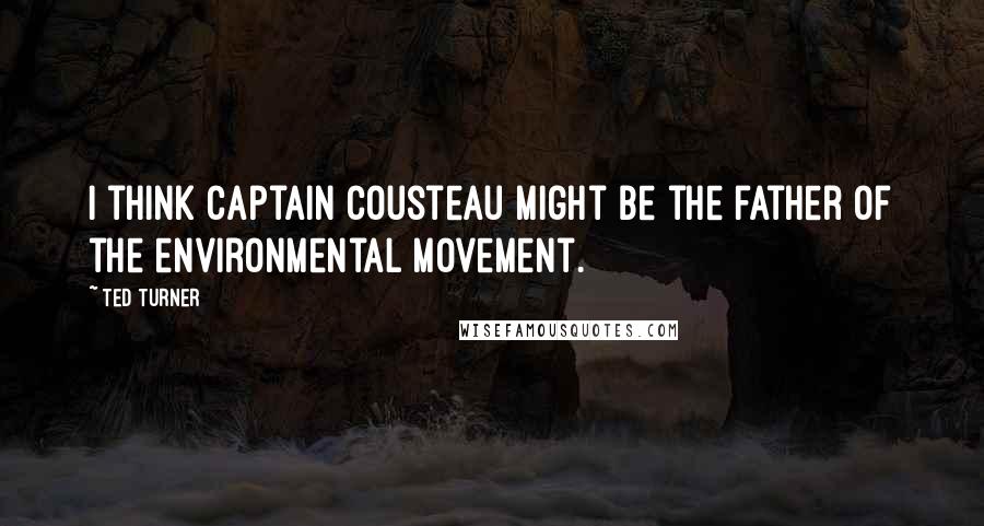Ted Turner Quotes: I think Captain Cousteau might be the father of the environmental movement.