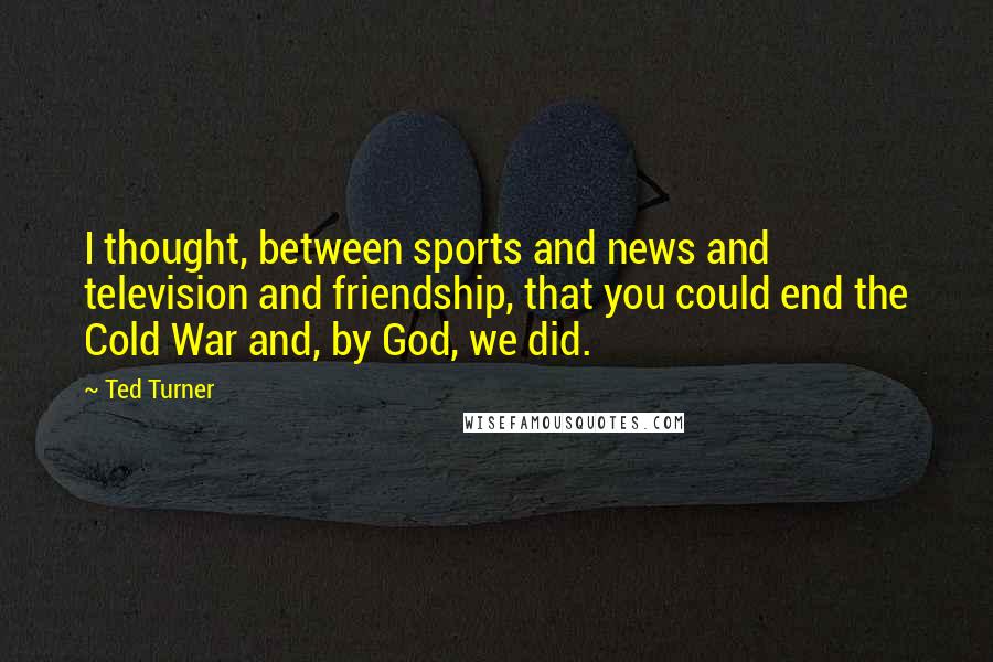 Ted Turner Quotes: I thought, between sports and news and television and friendship, that you could end the Cold War and, by God, we did.