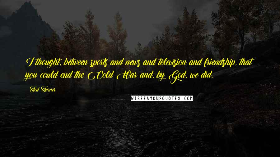 Ted Turner Quotes: I thought, between sports and news and television and friendship, that you could end the Cold War and, by God, we did.