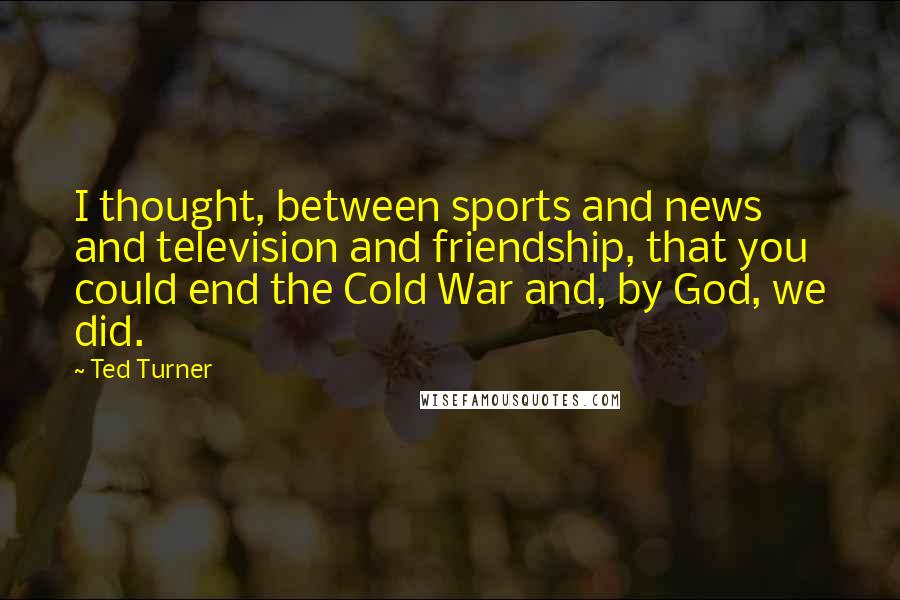 Ted Turner Quotes: I thought, between sports and news and television and friendship, that you could end the Cold War and, by God, we did.