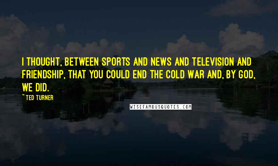 Ted Turner Quotes: I thought, between sports and news and television and friendship, that you could end the Cold War and, by God, we did.