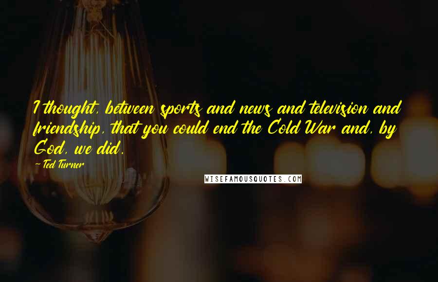 Ted Turner Quotes: I thought, between sports and news and television and friendship, that you could end the Cold War and, by God, we did.