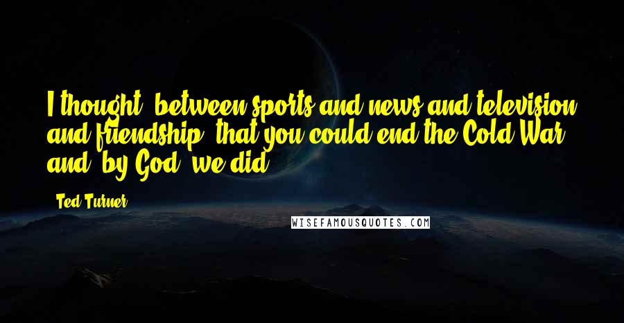 Ted Turner Quotes: I thought, between sports and news and television and friendship, that you could end the Cold War and, by God, we did.