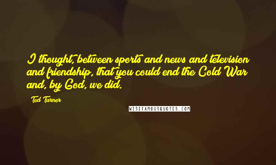 Ted Turner Quotes: I thought, between sports and news and television and friendship, that you could end the Cold War and, by God, we did.