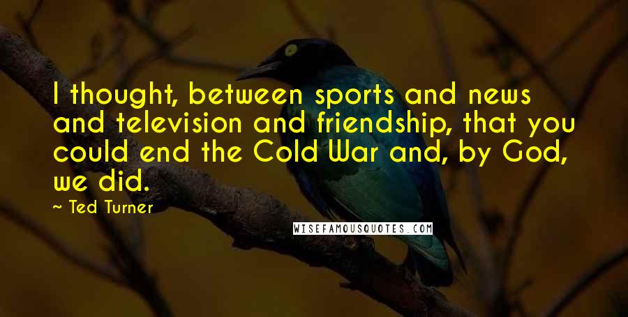 Ted Turner Quotes: I thought, between sports and news and television and friendship, that you could end the Cold War and, by God, we did.