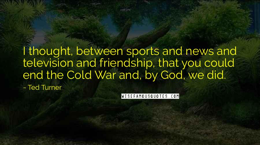 Ted Turner Quotes: I thought, between sports and news and television and friendship, that you could end the Cold War and, by God, we did.