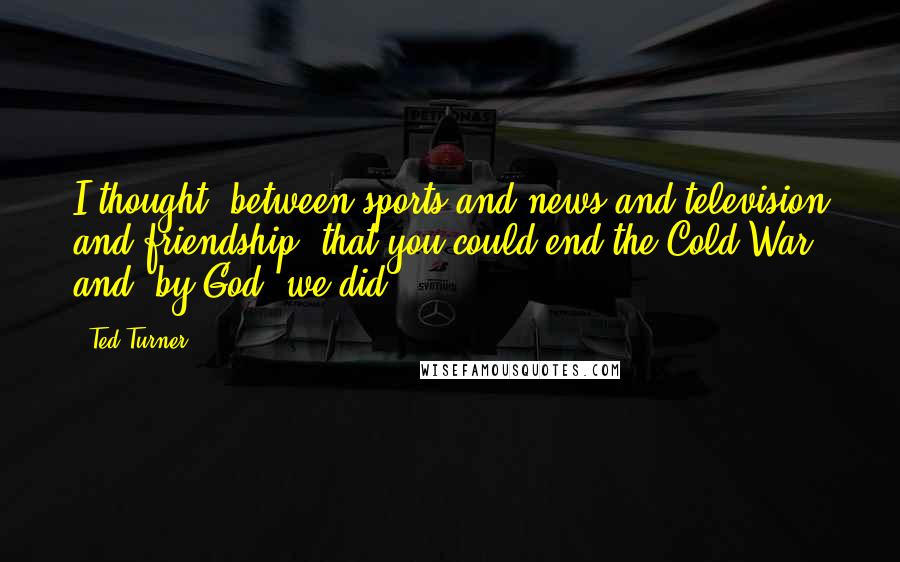 Ted Turner Quotes: I thought, between sports and news and television and friendship, that you could end the Cold War and, by God, we did.