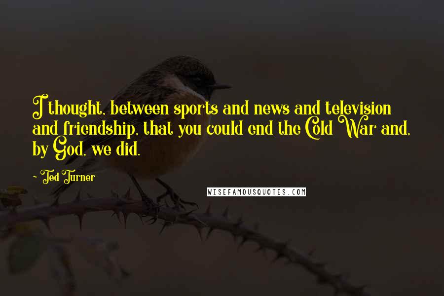 Ted Turner Quotes: I thought, between sports and news and television and friendship, that you could end the Cold War and, by God, we did.