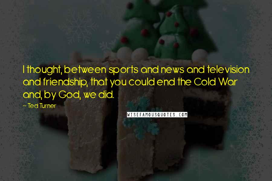 Ted Turner Quotes: I thought, between sports and news and television and friendship, that you could end the Cold War and, by God, we did.