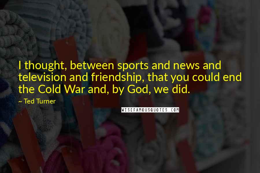 Ted Turner Quotes: I thought, between sports and news and television and friendship, that you could end the Cold War and, by God, we did.