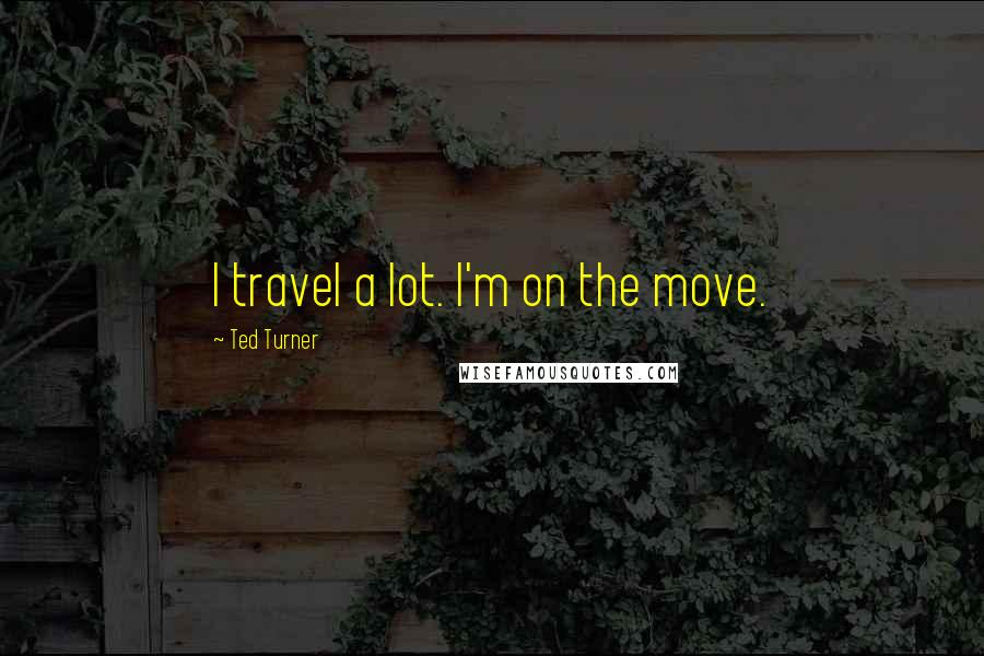 Ted Turner Quotes: I travel a lot. I'm on the move.