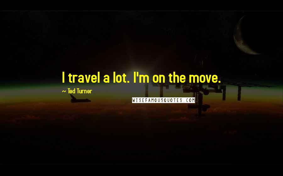 Ted Turner Quotes: I travel a lot. I'm on the move.