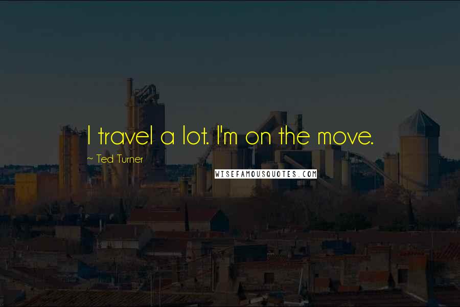 Ted Turner Quotes: I travel a lot. I'm on the move.
