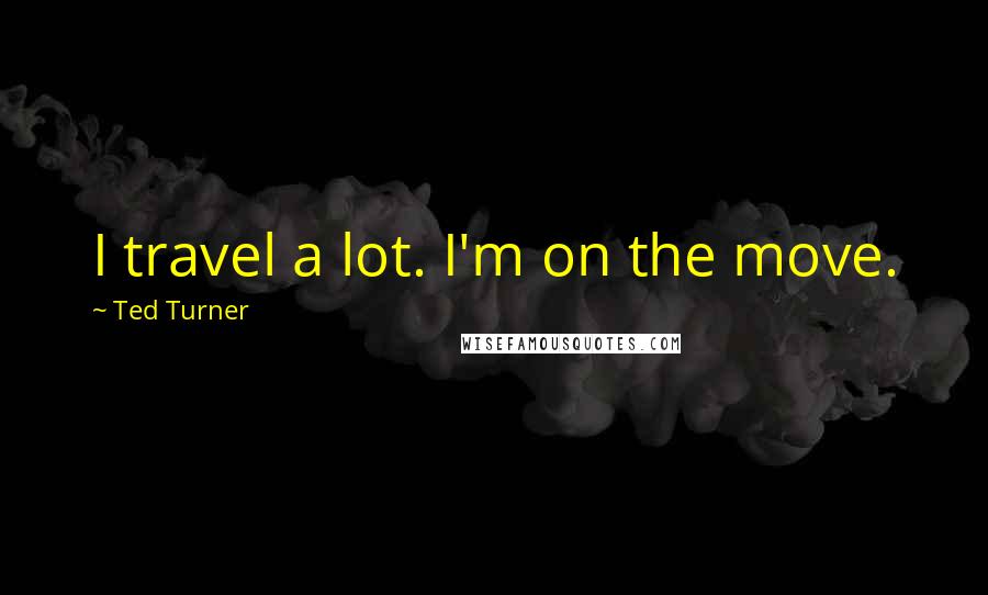Ted Turner Quotes: I travel a lot. I'm on the move.
