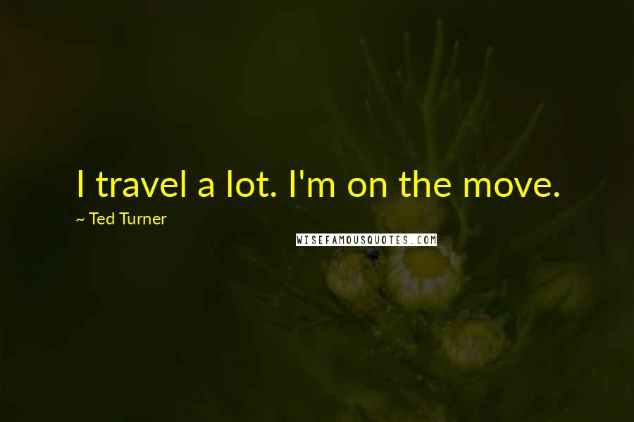 Ted Turner Quotes: I travel a lot. I'm on the move.