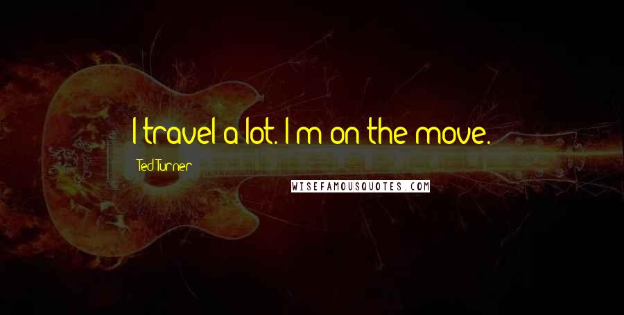 Ted Turner Quotes: I travel a lot. I'm on the move.