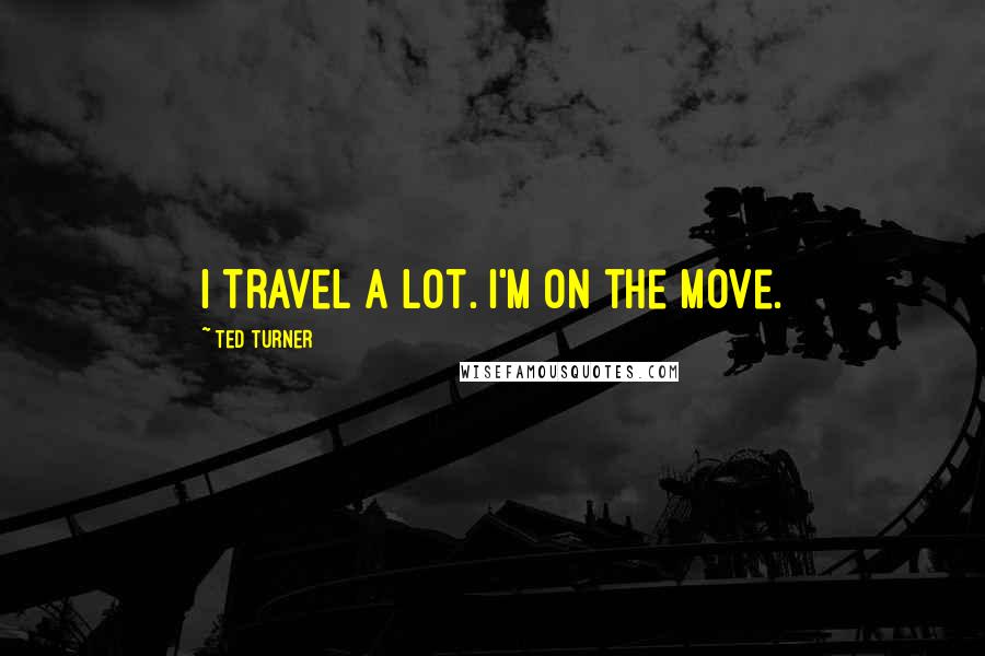 Ted Turner Quotes: I travel a lot. I'm on the move.