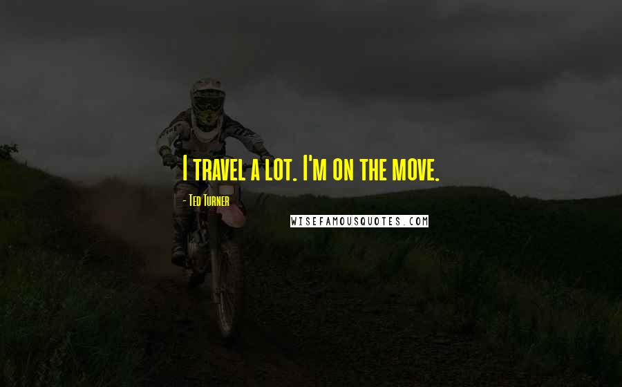 Ted Turner Quotes: I travel a lot. I'm on the move.