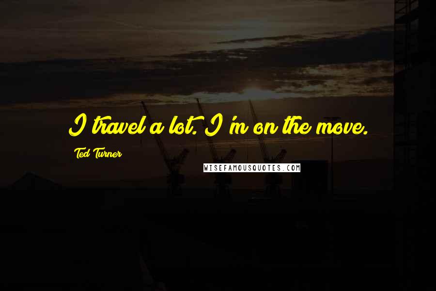 Ted Turner Quotes: I travel a lot. I'm on the move.