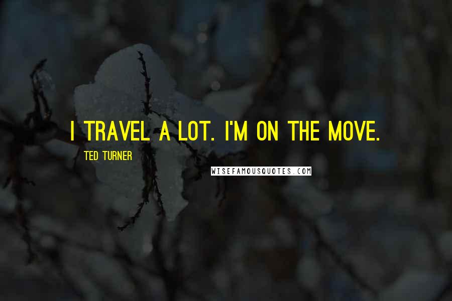 Ted Turner Quotes: I travel a lot. I'm on the move.