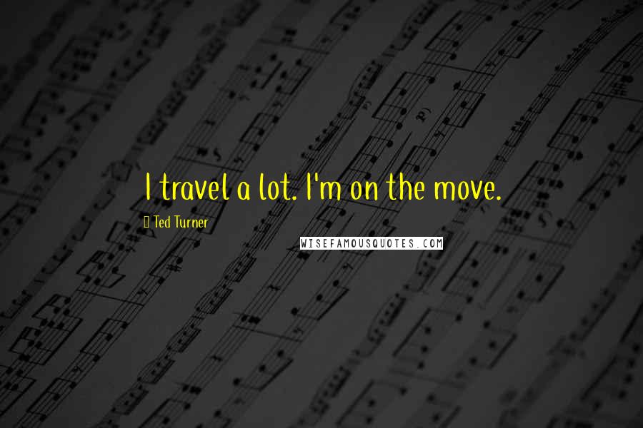 Ted Turner Quotes: I travel a lot. I'm on the move.