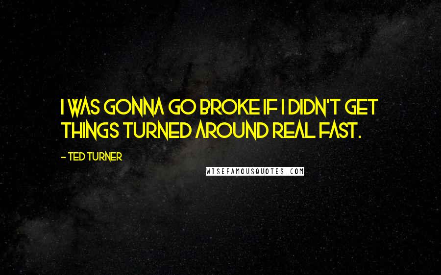 Ted Turner Quotes: I was gonna go broke if I didn't get things turned around real fast.