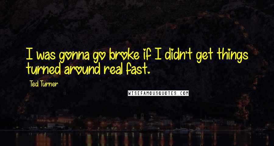 Ted Turner Quotes: I was gonna go broke if I didn't get things turned around real fast.