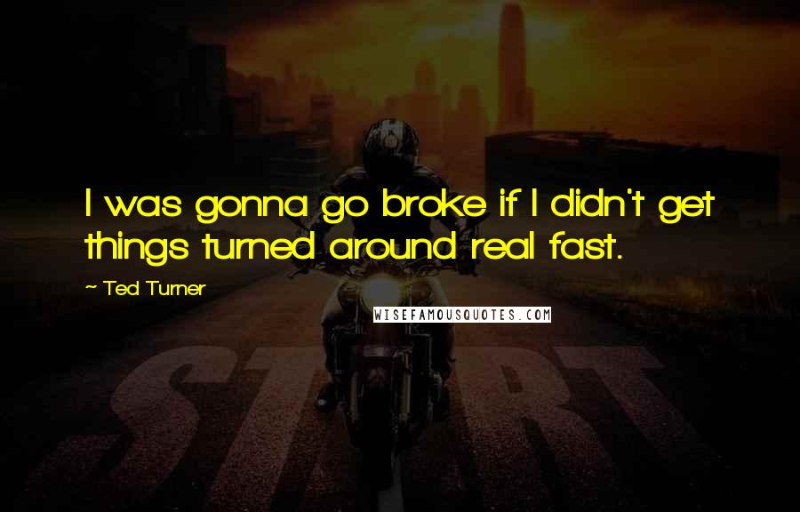 Ted Turner Quotes: I was gonna go broke if I didn't get things turned around real fast.