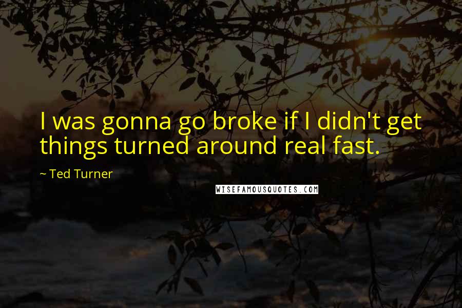 Ted Turner Quotes: I was gonna go broke if I didn't get things turned around real fast.