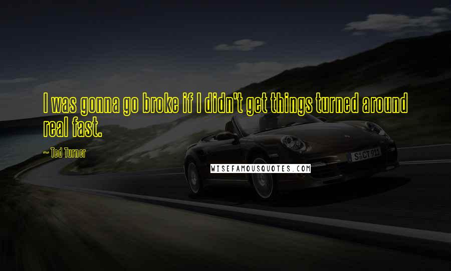 Ted Turner Quotes: I was gonna go broke if I didn't get things turned around real fast.