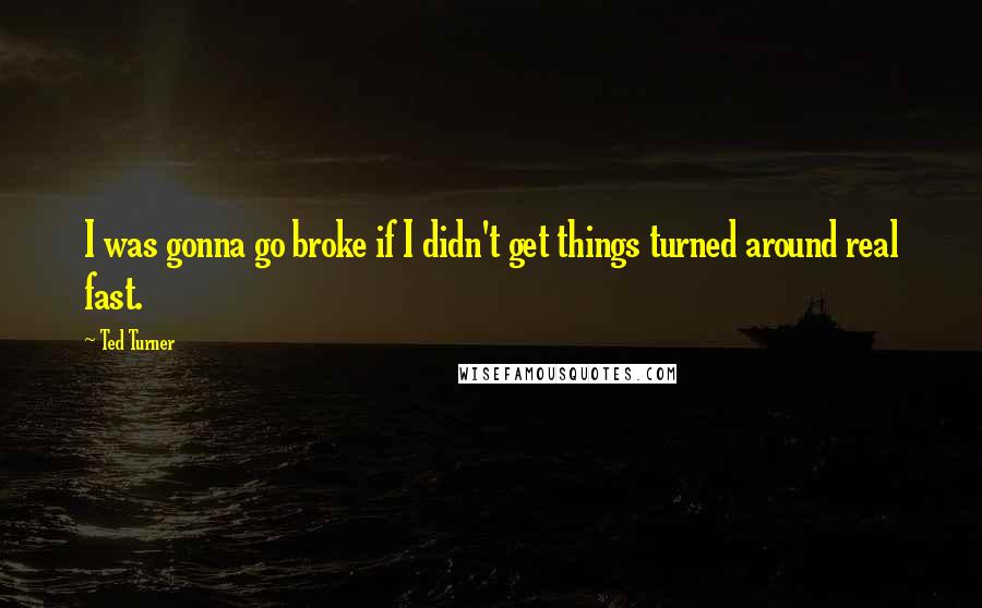 Ted Turner Quotes: I was gonna go broke if I didn't get things turned around real fast.