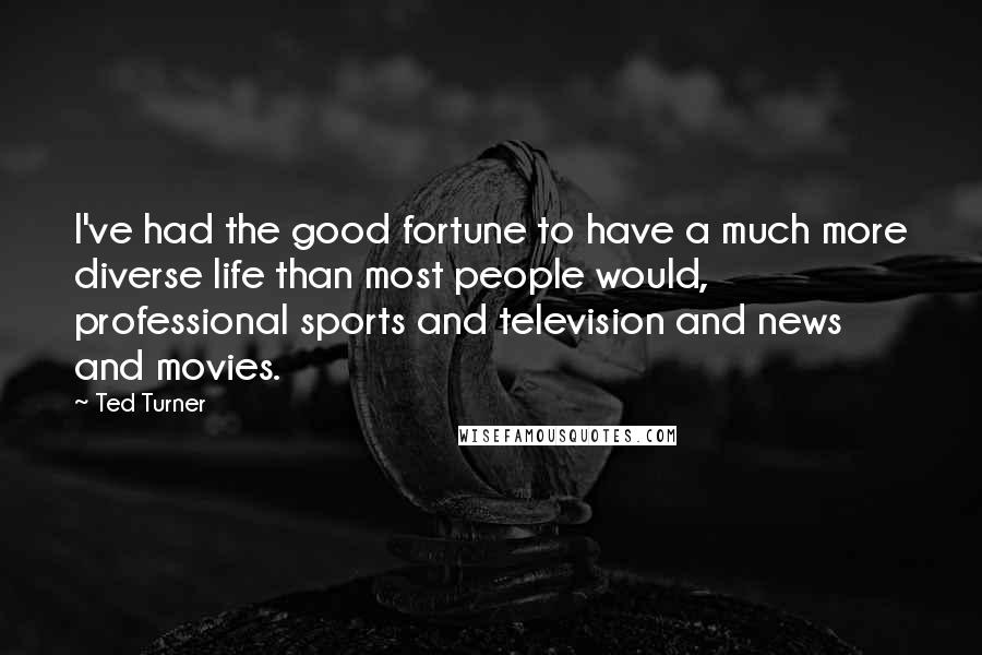 Ted Turner Quotes: I've had the good fortune to have a much more diverse life than most people would, professional sports and television and news and movies.