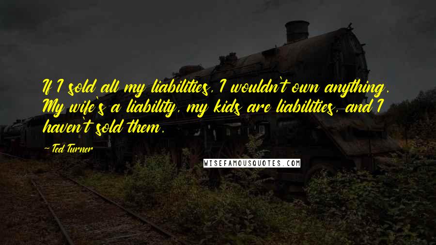 Ted Turner Quotes: If I sold all my liabilities, I wouldn't own anything. My wife's a liability, my kids are liabilities, and I haven't sold them.