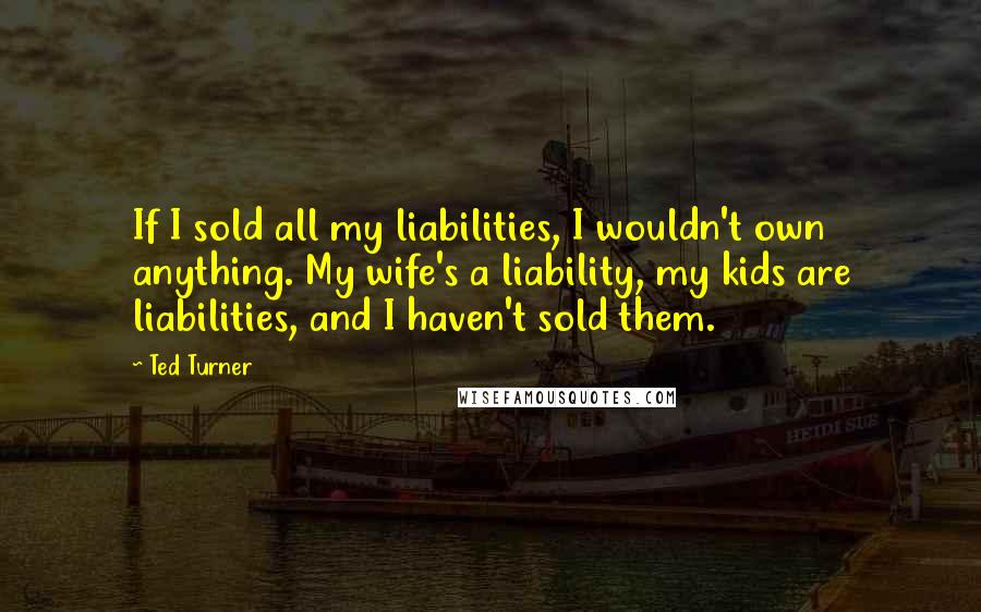 Ted Turner Quotes: If I sold all my liabilities, I wouldn't own anything. My wife's a liability, my kids are liabilities, and I haven't sold them.