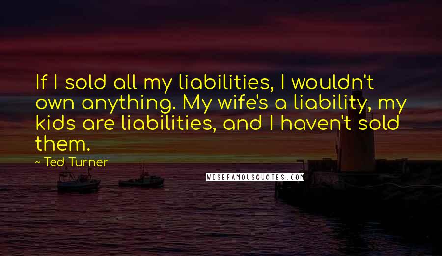 Ted Turner Quotes: If I sold all my liabilities, I wouldn't own anything. My wife's a liability, my kids are liabilities, and I haven't sold them.