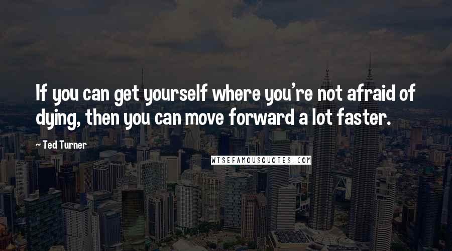 Ted Turner Quotes: If you can get yourself where you're not afraid of dying, then you can move forward a lot faster.