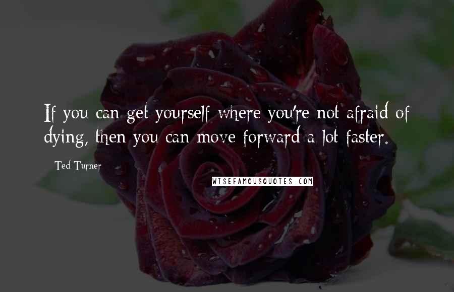 Ted Turner Quotes: If you can get yourself where you're not afraid of dying, then you can move forward a lot faster.