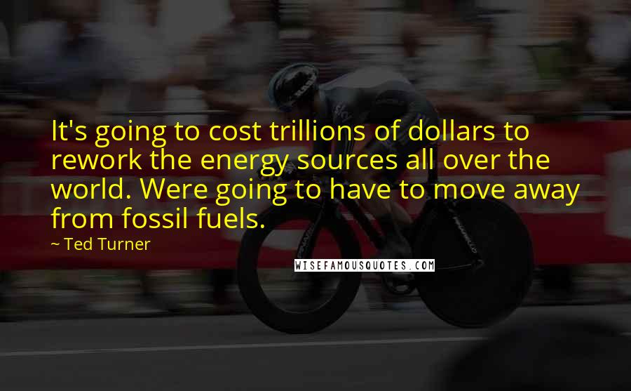 Ted Turner Quotes: It's going to cost trillions of dollars to rework the energy sources all over the world. Were going to have to move away from fossil fuels.