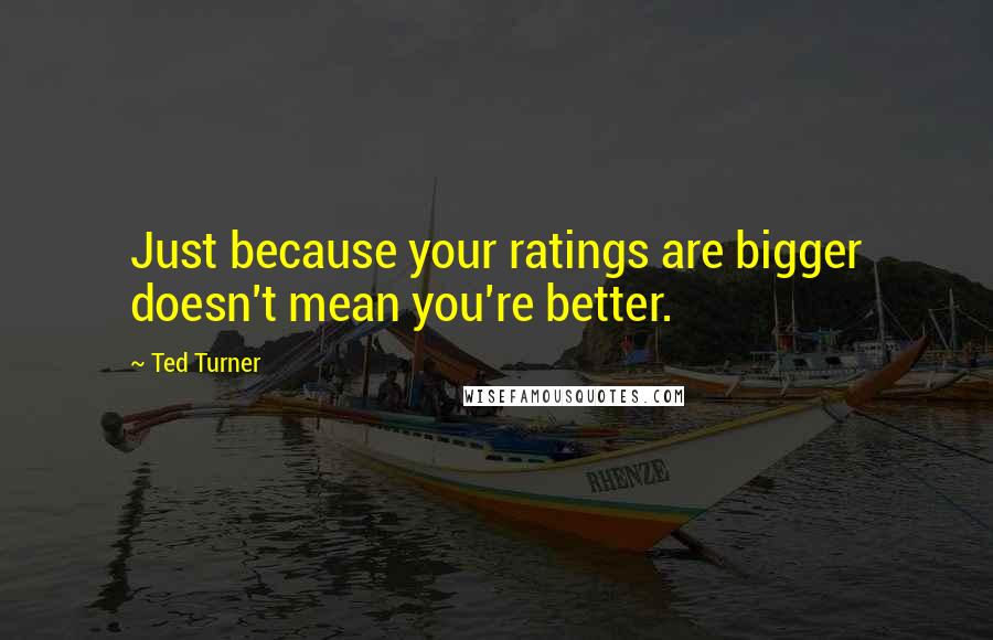 Ted Turner Quotes: Just because your ratings are bigger doesn't mean you're better.