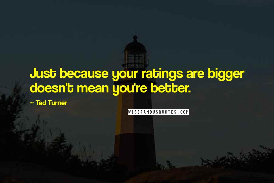 Ted Turner Quotes: Just because your ratings are bigger doesn't mean you're better.