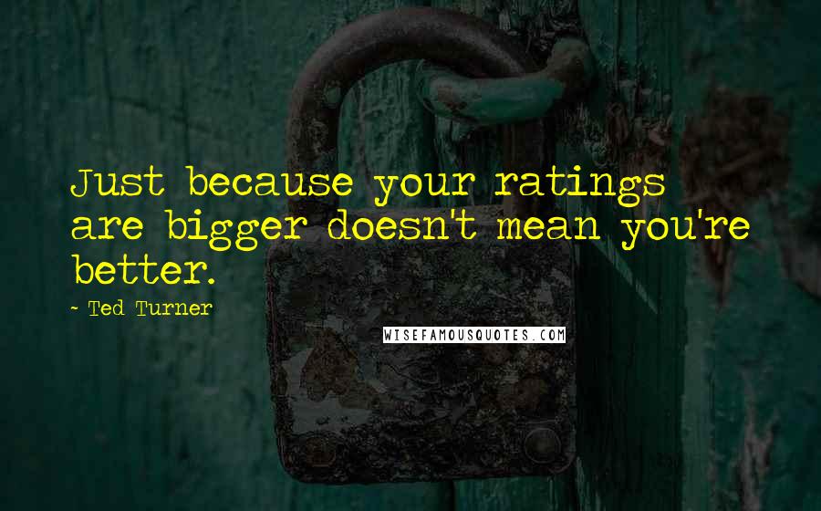 Ted Turner Quotes: Just because your ratings are bigger doesn't mean you're better.