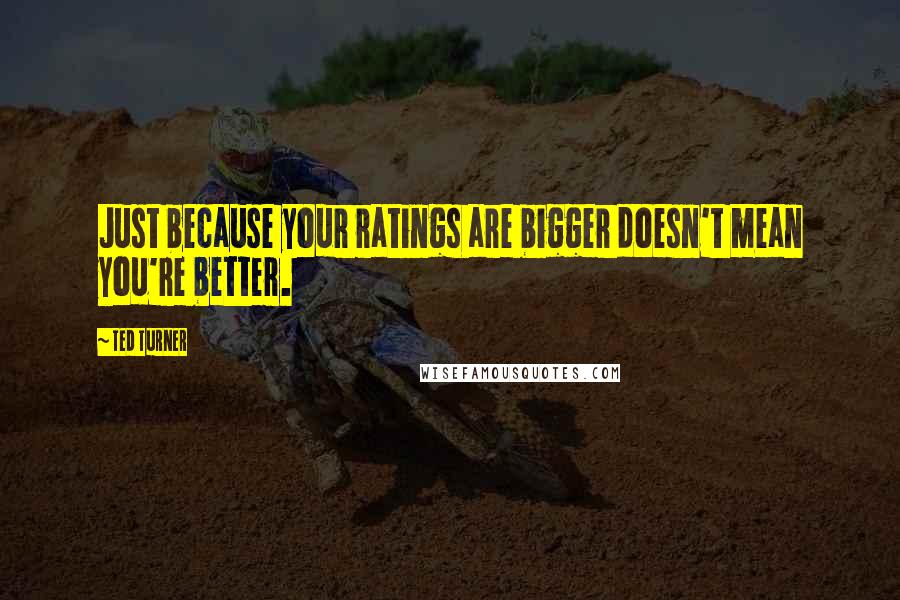 Ted Turner Quotes: Just because your ratings are bigger doesn't mean you're better.