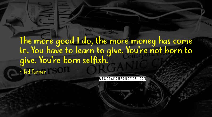 Ted Turner Quotes: The more good I do, the more money has come in. You have to learn to give. You're not born to give. You're born selfish.