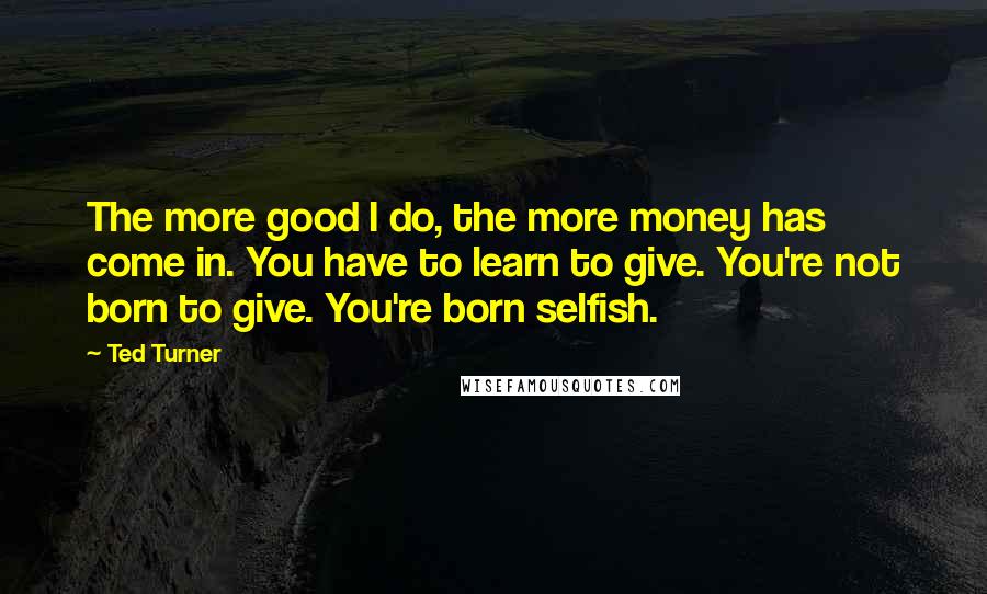 Ted Turner Quotes: The more good I do, the more money has come in. You have to learn to give. You're not born to give. You're born selfish.