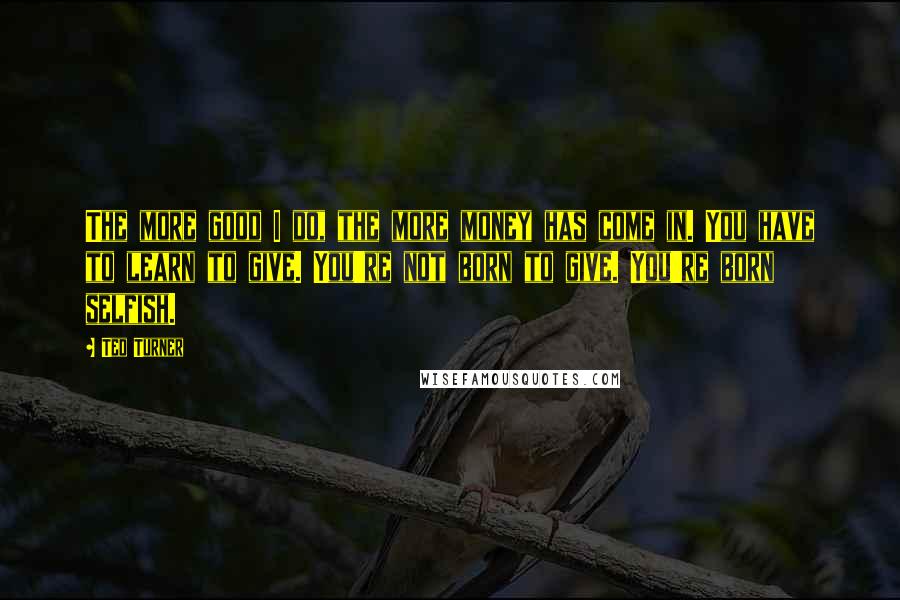 Ted Turner Quotes: The more good I do, the more money has come in. You have to learn to give. You're not born to give. You're born selfish.