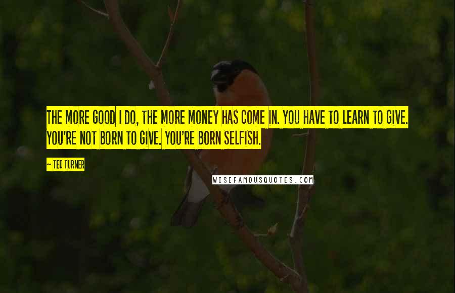 Ted Turner Quotes: The more good I do, the more money has come in. You have to learn to give. You're not born to give. You're born selfish.
