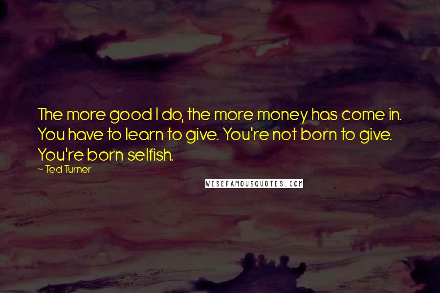 Ted Turner Quotes: The more good I do, the more money has come in. You have to learn to give. You're not born to give. You're born selfish.