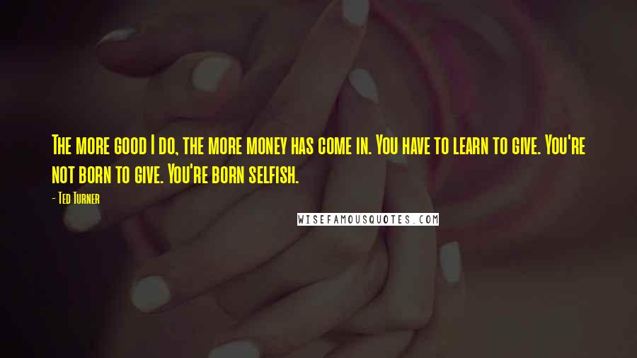 Ted Turner Quotes: The more good I do, the more money has come in. You have to learn to give. You're not born to give. You're born selfish.