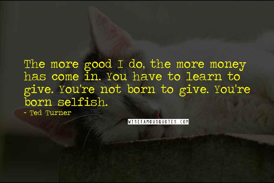 Ted Turner Quotes: The more good I do, the more money has come in. You have to learn to give. You're not born to give. You're born selfish.